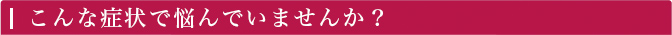 こんな症状で悩んでいませんか？