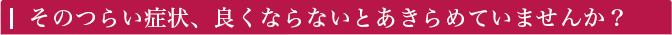 そのつらい症状、良くならないとあきらめていませんか？