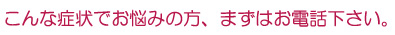 こんな症状でお悩みの方、まずはお電話下さい。